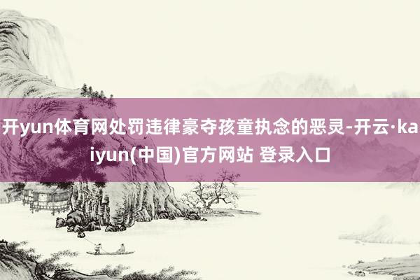开yun体育网处罚违律豪夺孩童执念的恶灵-开云·kaiyun(中国)官方网站 登录入口