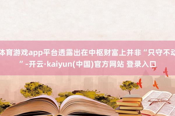 体育游戏app平台透露出在中枢财富上并非“只守不动”-开云·kaiyun(中国)官方网站 登录入口
