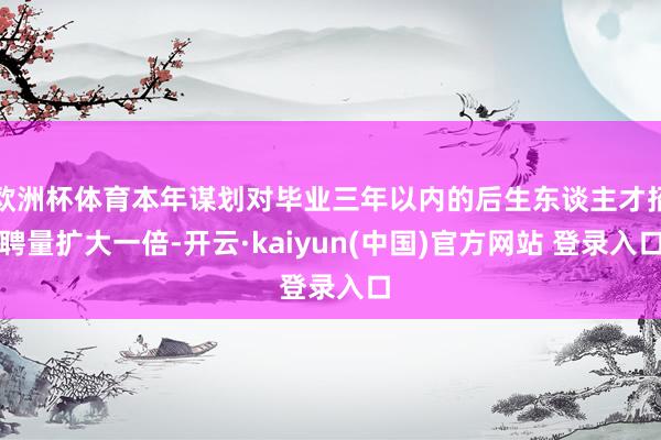欧洲杯体育本年谋划对毕业三年以内的后生东谈主才招聘量扩大一倍-开云·kaiyun(中国)官方网站 登录入口