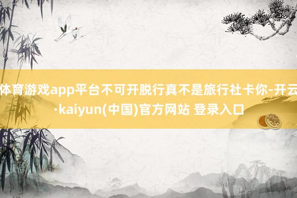 体育游戏app平台不可开脱行真不是旅行社卡你-开云·kaiyun(中国)官方网站 登录入口