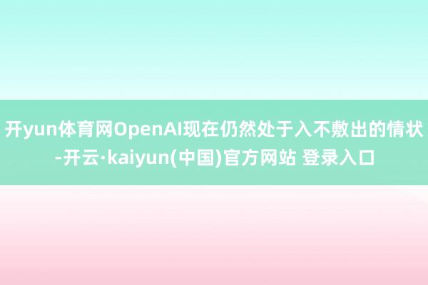 开yun体育网OpenAI现在仍然处于入不敷出的情状-开云·kaiyun(中国)官方网站 登录入口