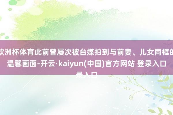 欧洲杯体育此前曾屡次被台媒拍到与前妻、儿女同框的温馨画面-开云·kaiyun(中国)官方网站 登录入口