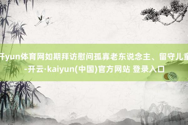 开yun体育网如期拜访慰问孤寡老东说念主、留守儿童-开云·kaiyun(中国)官方网站 登录入口