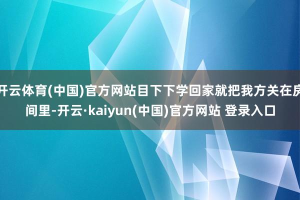 开云体育(中国)官方网站目下下学回家就把我方关在房间里-开云·kaiyun(中国)官方网站 登录入口