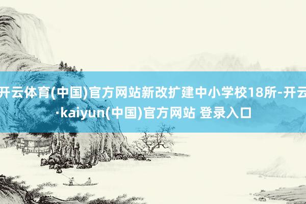 开云体育(中国)官方网站新改扩建中小学校18所-开云·kaiyun(中国)官方网站 登录入口