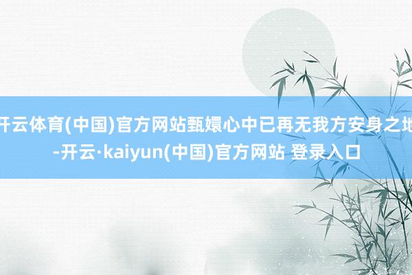 开云体育(中国)官方网站甄嬛心中已再无我方安身之地-开云·kaiyun(中国)官方网站 登录入口