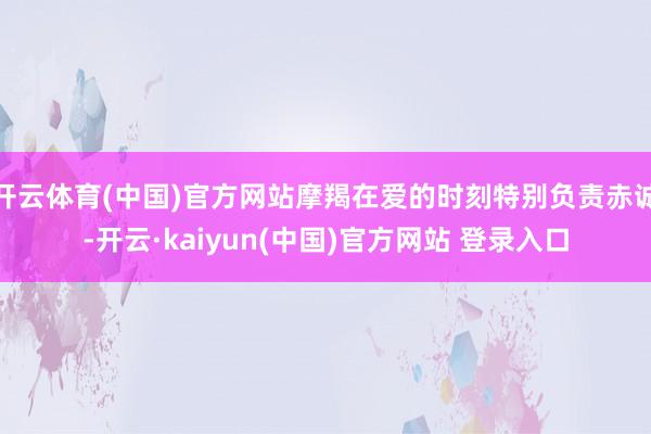 开云体育(中国)官方网站摩羯在爱的时刻特别负责赤诚-开云·kaiyun(中国)官方网站 登录入口