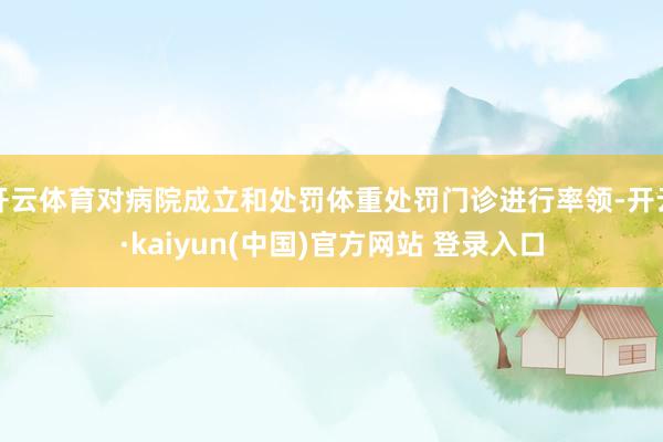 开云体育对病院成立和处罚体重处罚门诊进行率领-开云·kaiyun(中国)官方网站 登录入口