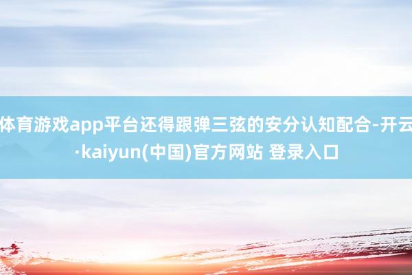 体育游戏app平台还得跟弹三弦的安分认知配合-开云·kaiyun(中国)官方网站 登录入口