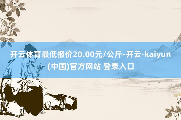 开云体育最低报价20.00元/公斤-开云·kaiyun(中国)官方网站 登录入口