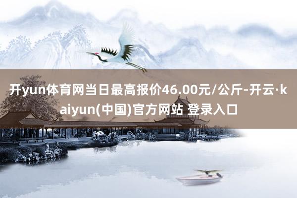 开yun体育网当日最高报价46.00元/公斤-开云·kaiyun(中国)官方网站 登录入口