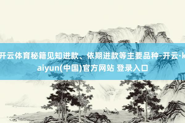 开云体育秘籍见知进款、依期进款等主要品种-开云·kaiyun(中国)官方网站 登录入口