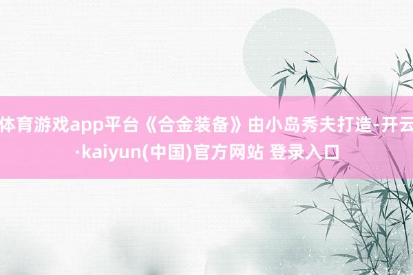 体育游戏app平台《合金装备》由小岛秀夫打造-开云·kaiyun(中国)官方网站 登录入口