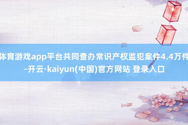 体育游戏app平台共同查办常识产权监犯案件4.4万件-开云·kaiyun(中国)官方网站 登录入口