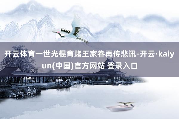 开云体育一世光棍育赌王家眷再传悲讯-开云·kaiyun(中国)官方网站 登录入口