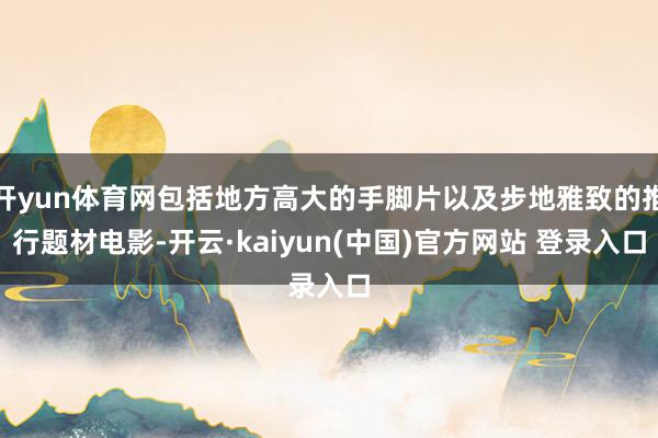 开yun体育网包括地方高大的手脚片以及步地雅致的推行题材电影-开云·kaiyun(中国)官方网站 登录入口