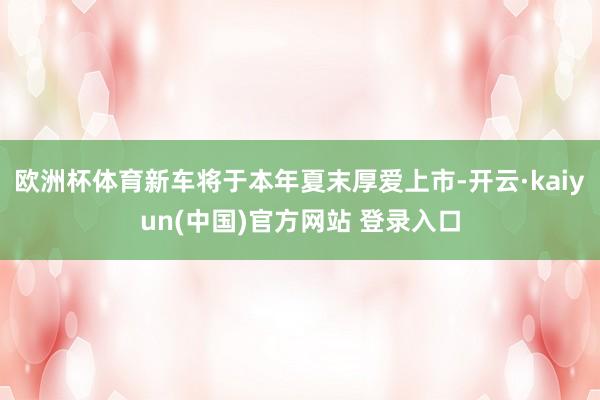 欧洲杯体育新车将于本年夏末厚爱上市-开云·kaiyun(中国)官方网站 登录入口
