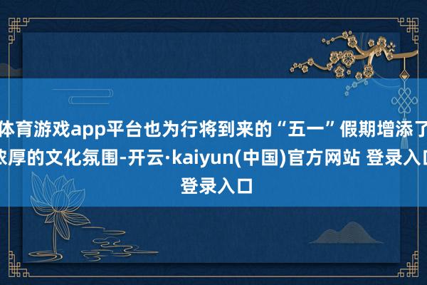 体育游戏app平台也为行将到来的“五一”假期增添了浓厚的文化氛围-开云·kaiyun(中国)官方网站 登录入口