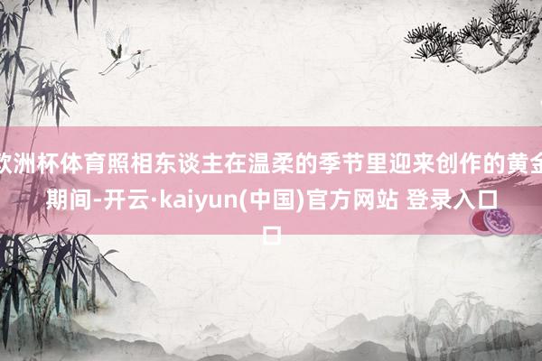 欧洲杯体育照相东谈主在温柔的季节里迎来创作的黄金期间-开云·kaiyun(中国)官方网站 登录入口