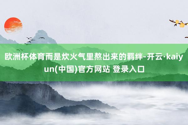欧洲杯体育而是炊火气里熬出来的羁绊-开云·kaiyun(中国)官方网站 登录入口