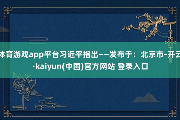 体育游戏app平台习近平指出——发布于：北京市-开云·kaiyun(中国)官方网站 登录入口