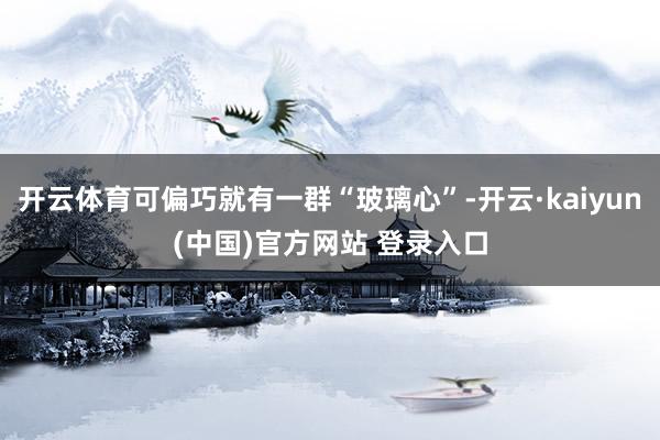 开云体育可偏巧就有一群“玻璃心”-开云·kaiyun(中国)官方网站 登录入口