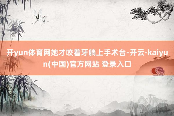 开yun体育网她才咬着牙躺上手术台-开云·kaiyun(中国)官方网站 登录入口
