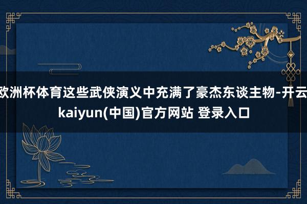 欧洲杯体育这些武侠演义中充满了豪杰东谈主物-开云·kaiyun(中国)官方网站 登录入口