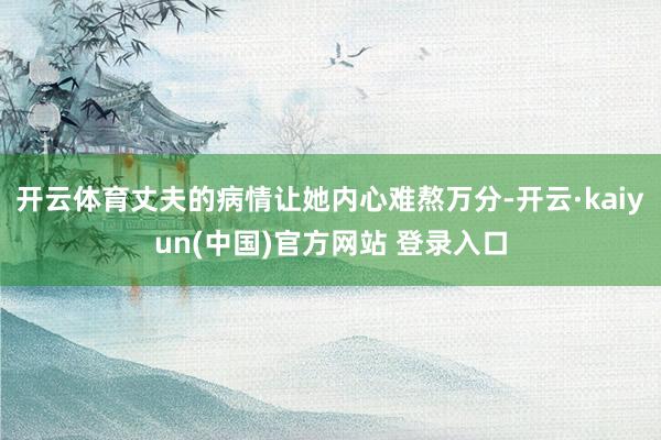 开云体育丈夫的病情让她内心难熬万分-开云·kaiyun(中国)官方网站 登录入口