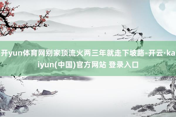 开yun体育网别家顶流火两三年就走下坡路-开云·kaiyun(中国)官方网站 登录入口