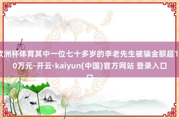 欧洲杯体育其中一位七十多岁的李老先生被骗金额超130万元-开云·kaiyun(中国)官方网站 登录入口
