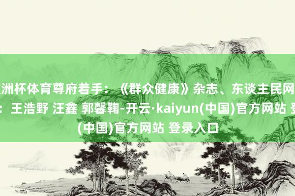 欧洲杯体育尊府着手：《群众健康》杂志、东谈主民网科普 主创：王浩野 汪鑫 郭馨鞠-开云·kaiyun(中国)官方网站 登录入口