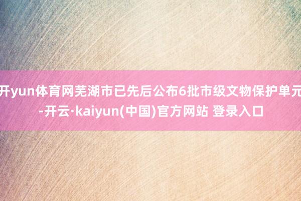 开yun体育网芜湖市已先后公布6批市级文物保护单元-开云·kaiyun(中国)官方网站 登录入口