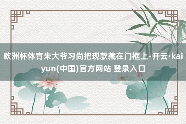 欧洲杯体育朱大爷习尚把现款藏在门框上-开云·kaiyun(中国)官方网站 登录入口