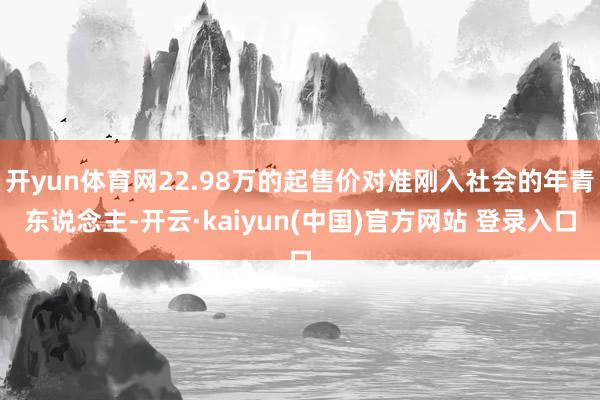 开yun体育网22.98万的起售价对准刚入社会的年青东说念主-开云·kaiyun(中国)官方网站 登录入口
