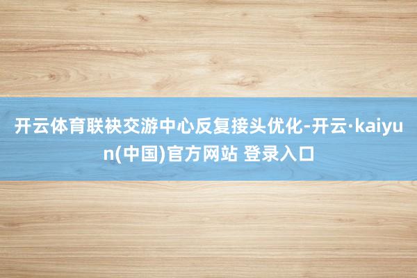 开云体育联袂交游中心反复接头优化-开云·kaiyun(中国)官方网站 登录入口