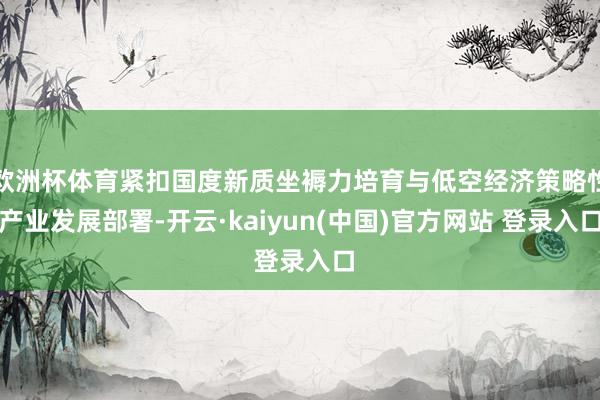 欧洲杯体育紧扣国度新质坐褥力培育与低空经济策略性产业发展部署-开云·kaiyun(中国)官方网站 登录入口