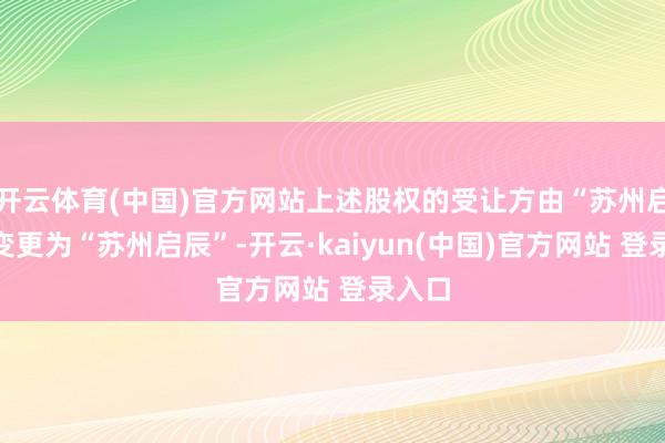 开云体育(中国)官方网站上述股权的受让方由“苏州启瀚”变更为“苏州启辰”-开云·kaiyun(中国)官方网站 登录入口
