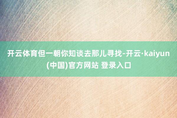 开云体育但一朝你知谈去那儿寻找-开云·kaiyun(中国)官方网站 登录入口
