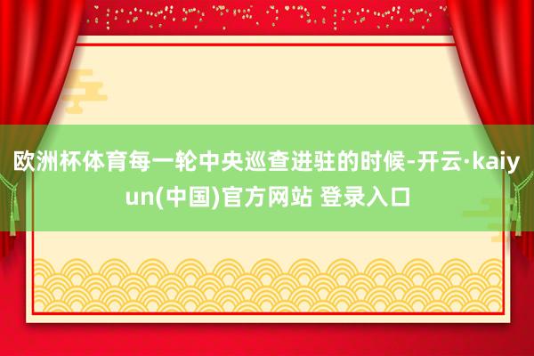 欧洲杯体育每一轮中央巡查进驻的时候-开云·kaiyun(中国)官方网站 登录入口