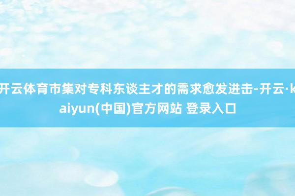 开云体育市集对专科东谈主才的需求愈发进击-开云·kaiyun(中国)官方网站 登录入口