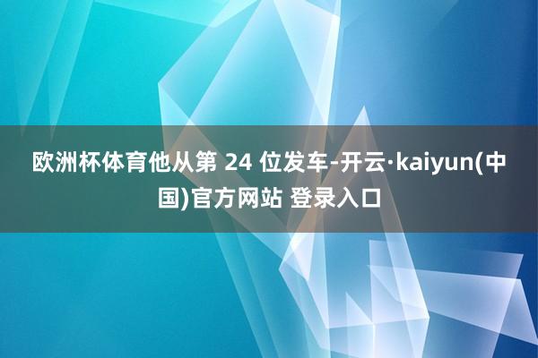 欧洲杯体育他从第 24 位发车-开云·kaiyun(中国)官方网站 登录入口