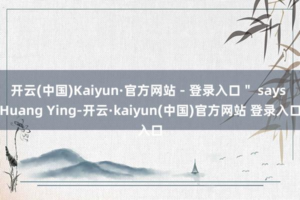 开云(中国)Kaiyun·官方网站 - 登录入口＂ says Huang Ying-开云·kaiyun(中国)官方网站 登录入口