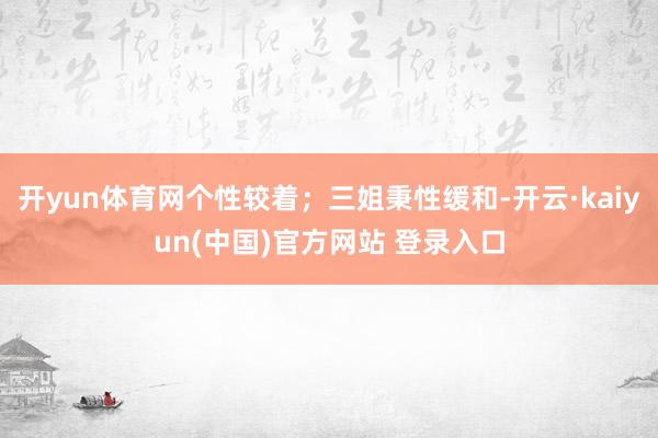 开yun体育网个性较着；三姐秉性缓和-开云·kaiyun(中国)官方网站 登录入口