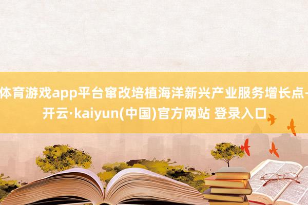体育游戏app平台窜改培植海洋新兴产业服务增长点-开云·kaiyun(中国)官方网站 登录入口