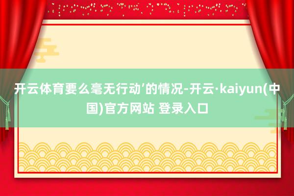 开云体育要么毫无行动’的情况-开云·kaiyun(中国)官方网站 登录入口