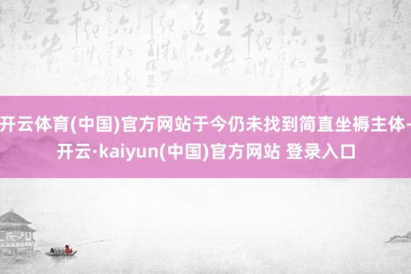 开云体育(中国)官方网站于今仍未找到简直坐褥主体-开云·kaiyun(中国)官方网站 登录入口