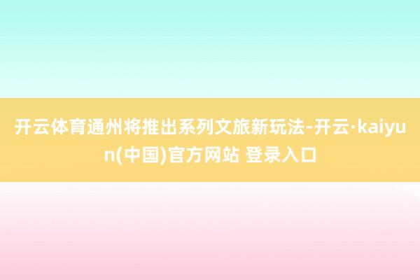 开云体育通州将推出系列文旅新玩法-开云·kaiyun(中国)官方网站 登录入口