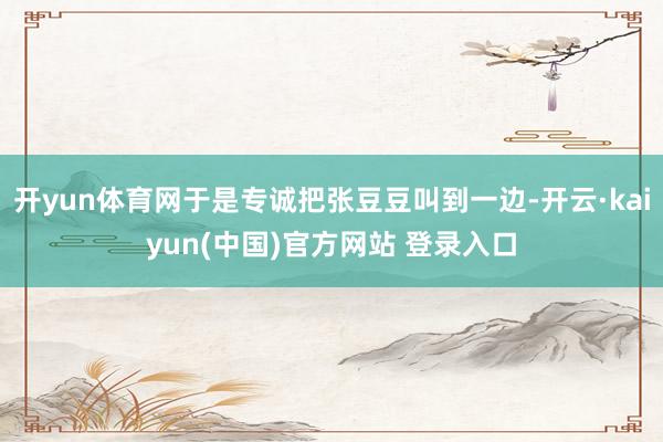 开yun体育网于是专诚把张豆豆叫到一边-开云·kaiyun(中国)官方网站 登录入口