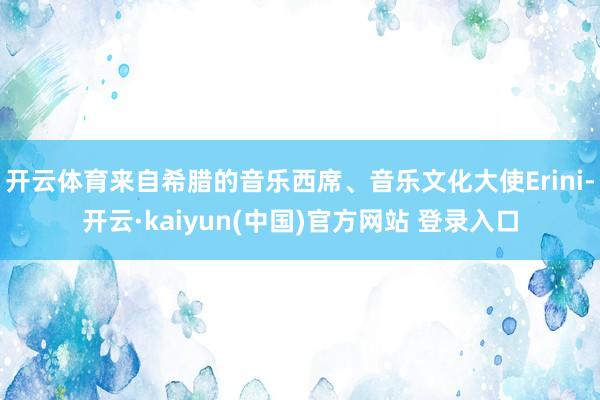 开云体育来自希腊的音乐西席、音乐文化大使Erini-开云·kaiyun(中国)官方网站 登录入口